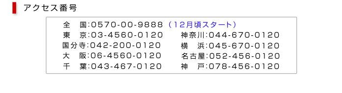 アクセス番号　全国：0570-00-9888 東京：03-4560-0120 国分寺：042-200-0120　大阪：06-4560-0120 千葉：043-467-0120 神奈川：044-670-0120 横浜：045-670-0120 名古屋：052-456-0120 神戸：078-456-0120