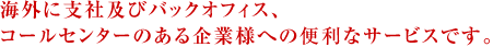 海外に支社及びバックオフィス、コールセンターのある企業様への便利なサービスです。