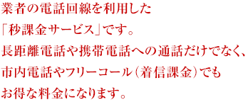 国内大手通信事業者の電話回線を利用した「秒課金サービス」です。長距離電話や携帯電話への通話だけでなく、市内電話やフリーコール（着信課金）でもお得な料金になります。