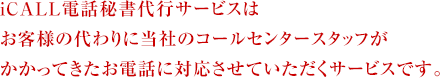 iCALL電話秘書代行サービスは お客様の代わりに当社のコールセンタースタッフが かかってきたお電話に対応させていただくサービスです。