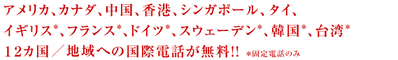 アメリカ、カナダ、中国、香港、シンガポール、タイ、イギリス（固定電話のみ）、フランス（固定電話のみ）、ドイツ（固定電話のみ）、スウェーデン（固定電話のみ）、韓国（固定電話のみ）、台湾（固定電話のみ）１２カ国向けの国際電話が無料！！