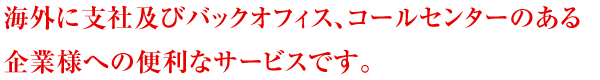 海外に支社及びバックオフィス、コールセンターのある企業様への便利なサービスです。