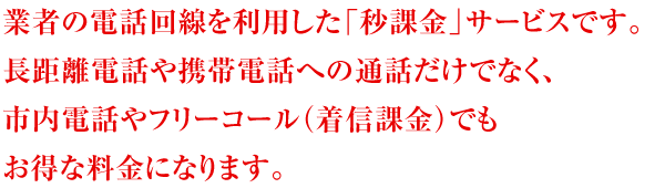 国内大手通信事業者の電話回線を利用した「秒課金サービス」です。長距離電話や携帯電話への通話だけでなく、市内電話やフリーコール（着信課金）でもお得な料金になります。