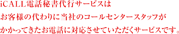 iCALL電話秘書代行サービスは お客様の代わりに当社のコールセンタースタッフが かかってきたお電話に対応させていただくサービスです。