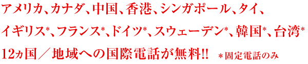 アメリカ、カナダ、中国、香港、シンガポール、タイ、イギリス（固定電話のみ）、フランス（固定電話のみ）、ドイツ（固定電話のみ）、スウェーデン（固定電話のみ）、韓国（固定電話のみ）、台湾（固定電話のみ）１２カ国向けの国際電話が無料！！
